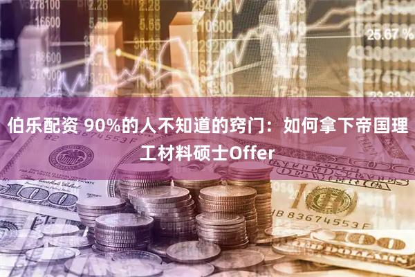伯乐配资 90%的人不知道的窍门:如何拿下帝国理工材料硕士Offer