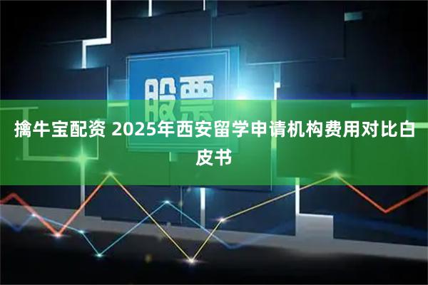 擒牛宝配资 2025年西安留学申请机构费用对比白皮书