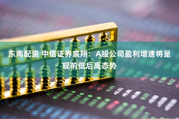 东南配资 中信证券裘翔：A股公司盈利增速将呈现前低后高态势