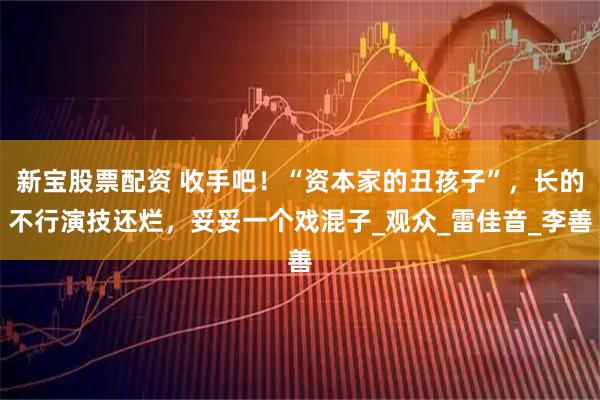 新宝股票配资 收手吧！“资本家的丑孩子”，长的不行演技还烂，妥妥一个戏混子_观众_雷佳音_李善