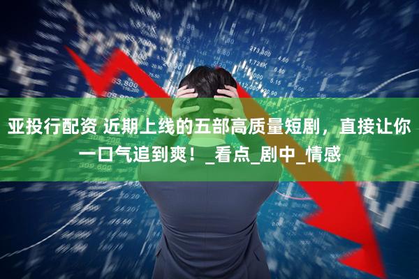 亚投行配资 近期上线的五部高质量短剧，直接让你一口气追到爽！_看点_剧中_情感