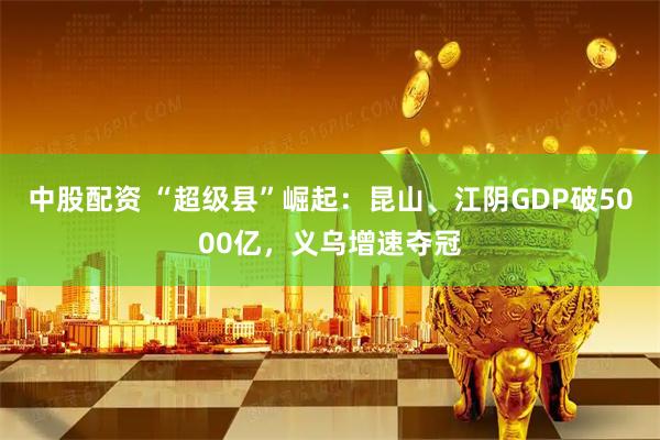 中股配资 “超级县”崛起：昆山、江阴GDP破5000亿，义乌增速夺冠