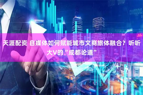 天涯配资 自媒体如何赋能城市文商旅体融合？听听大V的“成都论道”