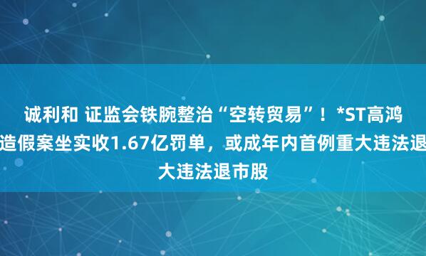 诚利和 证监会铁腕整治“空转贸易”！*ST高鸿财务造假案坐实收1.67亿罚单，或成年内首例重大违法退市股