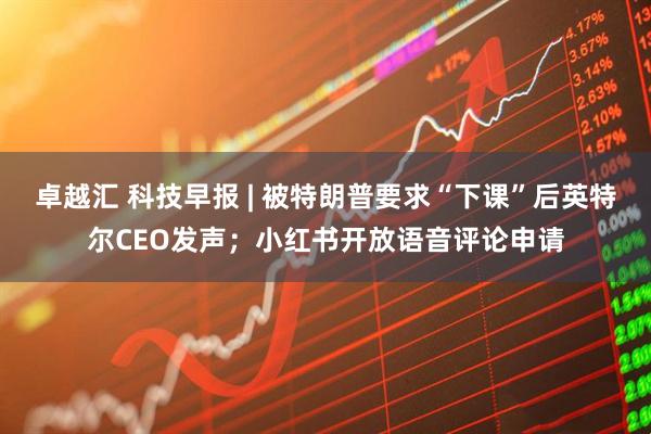 卓越汇 科技早报 | 被特朗普要求“下课”后英特尔CEO发声；小红书开放语音评论申请