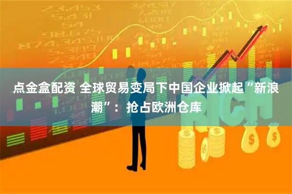 点金盒配资 全球贸易变局下中国企业掀起“新浪潮”：抢占欧洲仓库