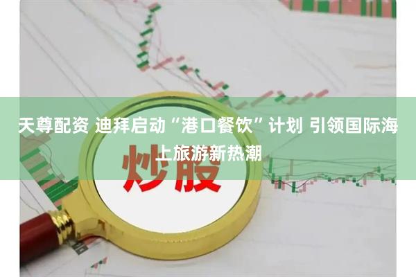 天尊配资 迪拜启动“港口餐饮”计划 引领国际海上旅游新热潮