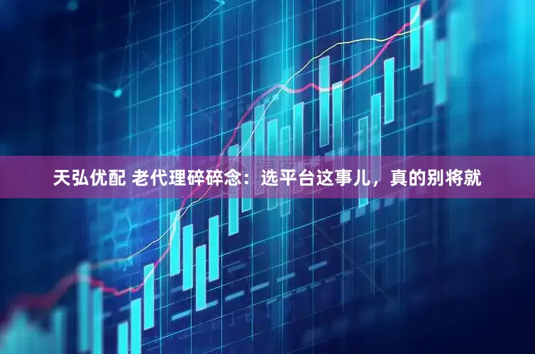 天弘优配 老代理碎碎念：选平台这事儿，真的别将就
