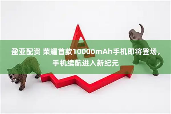 盈亚配资 荣耀首款10000mAh手机即将登场，手机续航进入新纪元