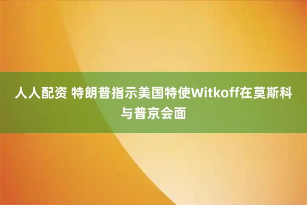 人人配资 特朗普指示美国特使Witkoff在莫斯科与普京会面