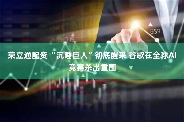 荣立通配资 “沉睡巨人”彻底醒来 谷歌在全球AI竞赛杀出重围