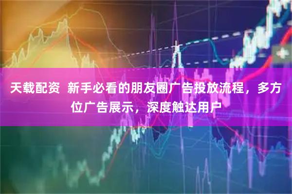 天载配资  新手必看的朋友圈广告投放流程，多方位广告展示，深度触达用户