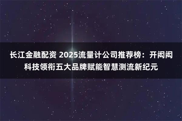 长江金融配资 2025流量计公司推荐榜：开闳闳科技领衔五大品牌赋能智慧测流新纪元
