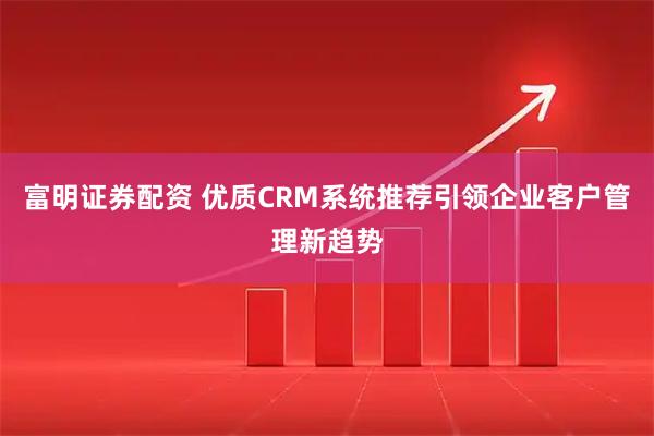 富明证券配资 优质CRM系统推荐引领企业客户管理新趋势