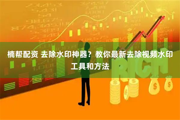 楠帮配资 去除水印神器？教你最新去除视频水印工具和方法