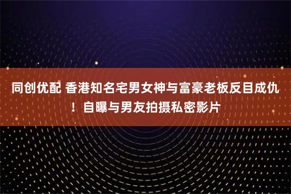 同创优配 香港知名宅男女神与富豪老板反目成仇！自曝与男友拍摄私密影片