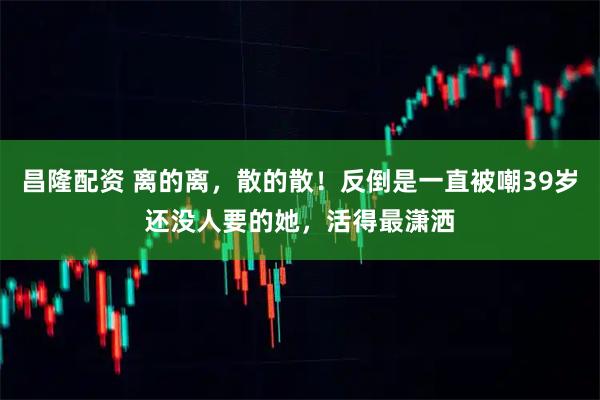 昌隆配资 离的离，散的散！反倒是一直被嘲39岁还没人要的她，活得最潇洒